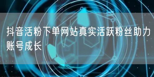 抖音活粉下单网站真实活跃粉丝助力账号成长
