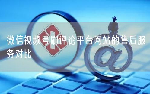 微信视频号刷评论平台网站的售后服务对比