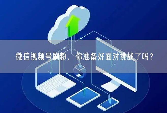 微信视频号刷粉,你准备好面对挑战了吗?
