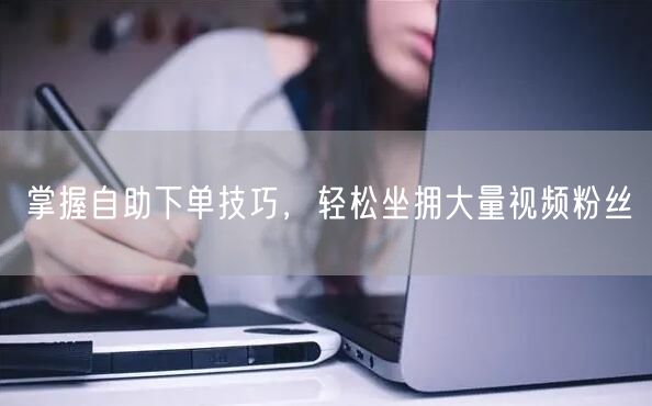 掌握自助下单技巧,轻松坐拥大量视频粉丝