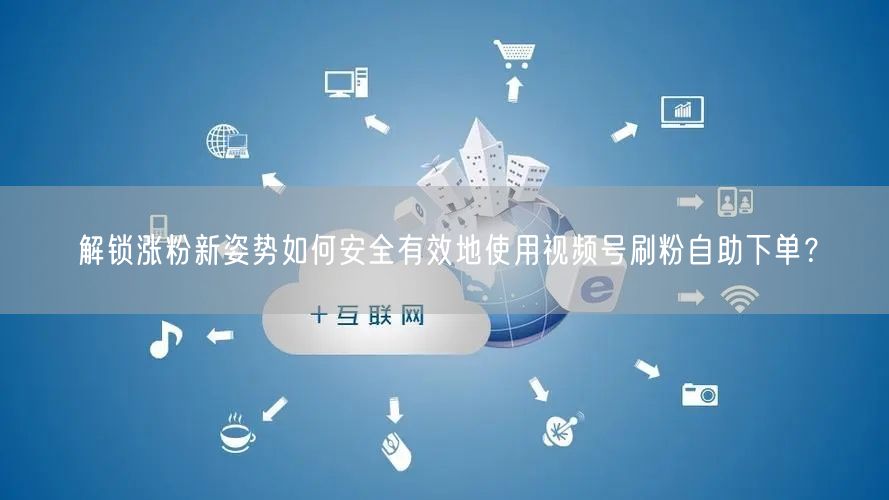 解锁涨粉新姿势如何安全有效地使用视频号刷粉自助下单？