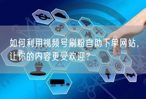 如何利用视频号刷粉自助下单网站，让你的内容更受欢迎？