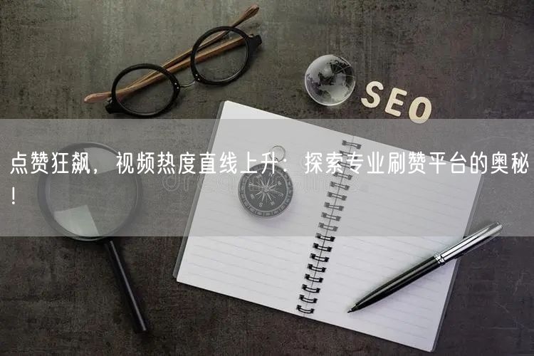 点赞狂飙，视频热度直线上升：探索专业刷赞平台的奥秘！